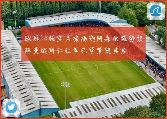 欧冠16强实力榜揭晓阿森纳强势领跑曼城拜仁红军巴萨紧随其后