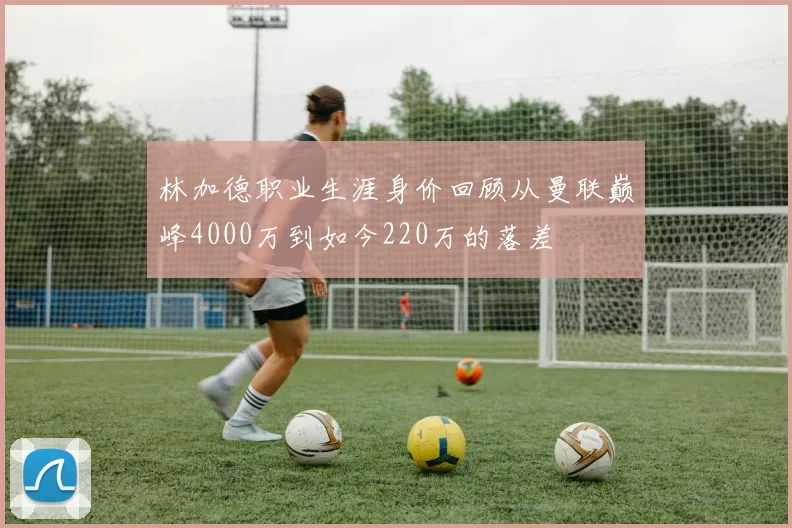 林加德职业生涯身价回顾从曼联巅峰4000万到如今220万的落差