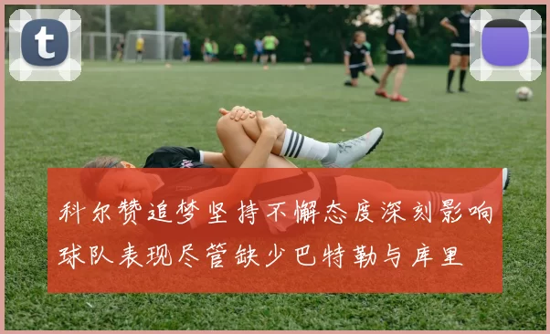 科尔赞追梦坚持不懈态度深刻影响球队表现尽管缺少巴特勒与库里
