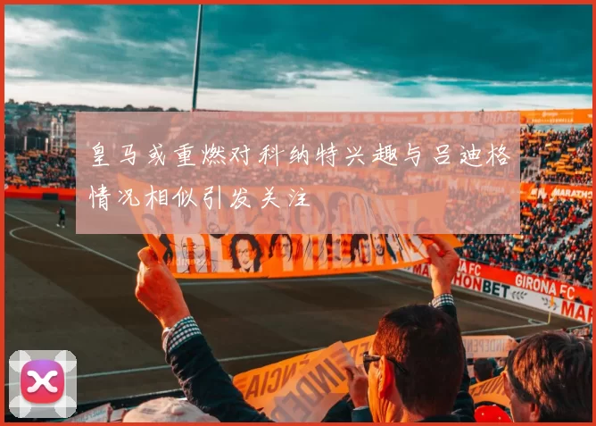皇马或重燃对科纳特兴趣与吕迪格情况相似引发关注