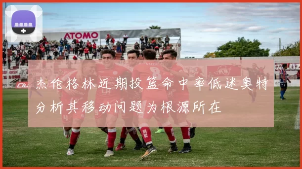 杰伦格林近期投篮命中率低迷奥特分析其移动问题为根源所在