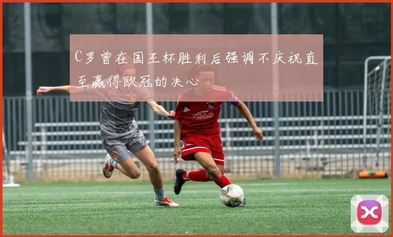 C罗曾在国王杯胜利后强调不庆祝直至赢得欧冠的决心