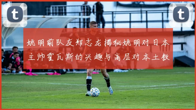 姚明前队友郑志龙揭秘姚明对日本主帅霍瓦斯的兴趣与高层对本土教练的偏好