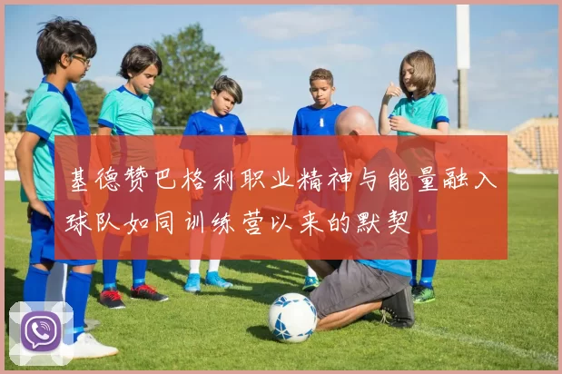 基德赞巴格利职业精神与能量融入球队如同训练营以来的默契