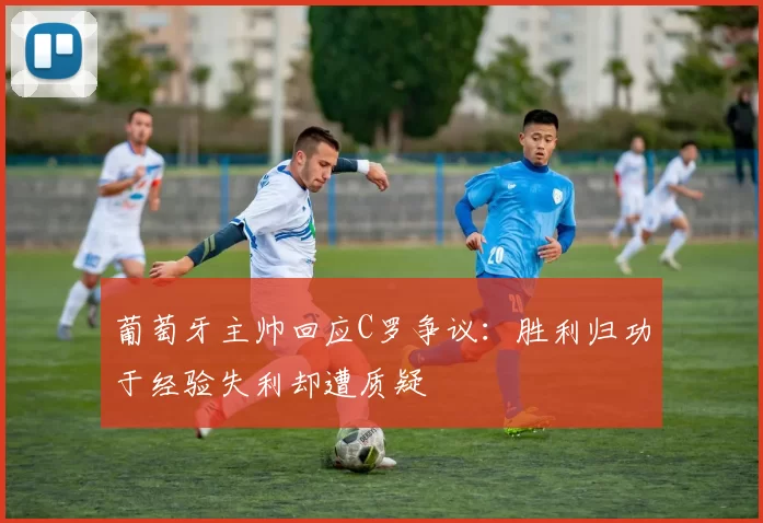 葡萄牙主帅回应C罗争议：胜利归功于经验失利却遭质疑