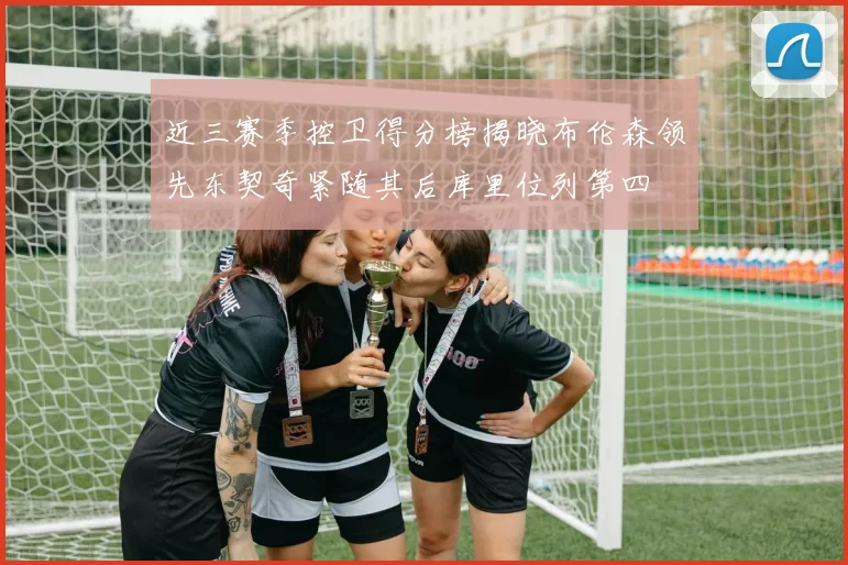 近三赛季控卫得分榜揭晓布伦森领先东契奇紧随其后库里位列第四