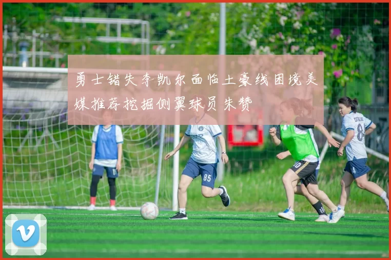 勇士错失李凯尔面临土豪线困境美媒推荐挖掘侧翼球员朱赞
