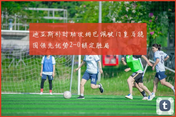 迪亚斯补时助攻姆巴佩破门皇马稳固领先优势2-0锁定胜局