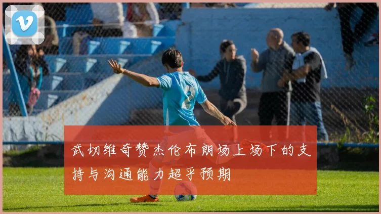 武切维奇赞杰伦布朗场上场下的支持与沟通能力超乎预期