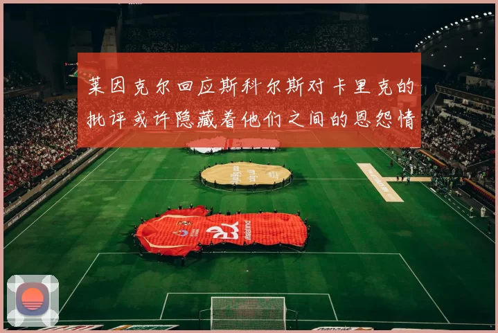 莱因克尔回应斯科尔斯对卡里克的批评或许隐藏着他们之间的恩怨情仇
