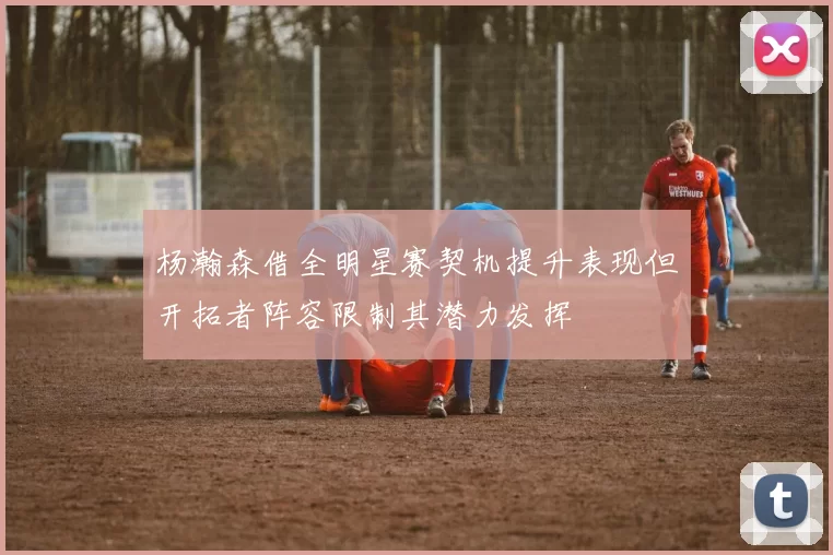 杨瀚森借全明星赛契机提升表现但开拓者阵容限制其潜力发挥