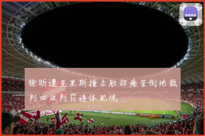 徐昕遭克里斯撞击肋部痛苦倒地裁判回放判罚违体犯规