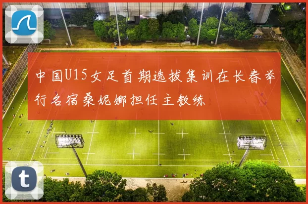 中国U15女足首期选拔集训在长春举行名宿桑妮娜担任主教练