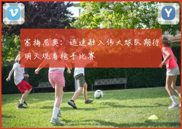 塞梅尼奥：迅速融入伟大球队期待明天观看枪手比赛