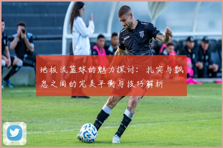 地板流篮球的魅力探讨：扎实与飘忽之间的完美平衡与技巧解析