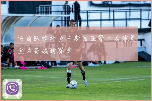 河南队续约卢卡斯马亚等六名球员全力备战新赛季