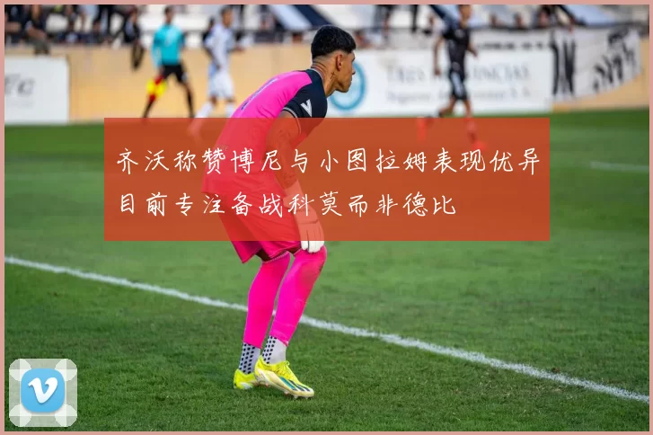 齐沃称赞博尼与小图拉姆表现优异目前专注备战科莫而非德比