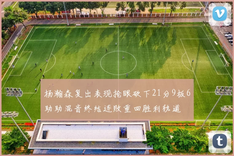 杨瀚森复出表现抢眼砍下21分9板6助助混音终结连败重回胜利轨道