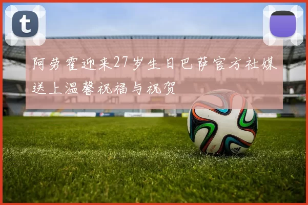 阿劳霍迎来27岁生日巴萨官方社媒送上温馨祝福与祝贺