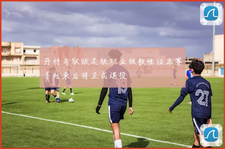 丹特考取欧足联职业级教练证本赛季结束后将正式退役