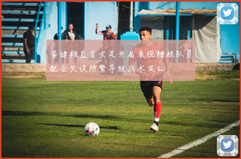 黄健翔直言女足开局表现糟糕队员配合失误频繁导致战术混乱