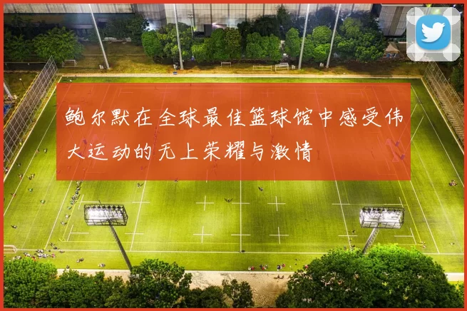 鲍尔默在全球最佳篮球馆中感受伟大运动的无上荣耀与激情