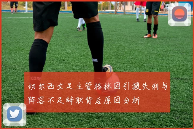 切尔西女足主管格林因引援失利与阵容不足辞职背后原因分析