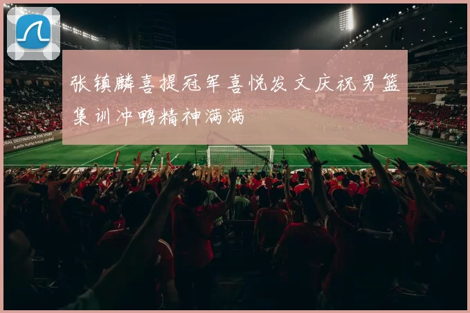 张镇麟喜提冠军喜悦发文庆祝男篮集训冲鸭精神满满