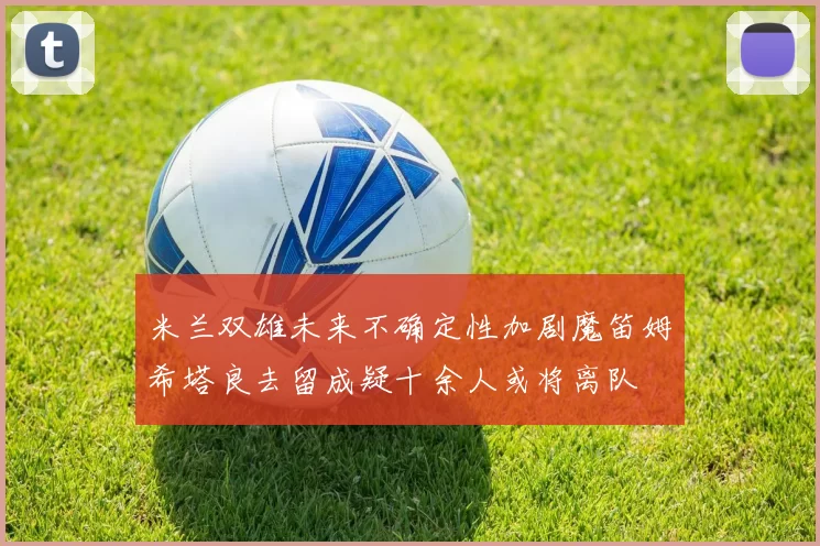 米兰双雄未来不确定性加剧魔笛姆希塔良去留成疑十余人或将离队