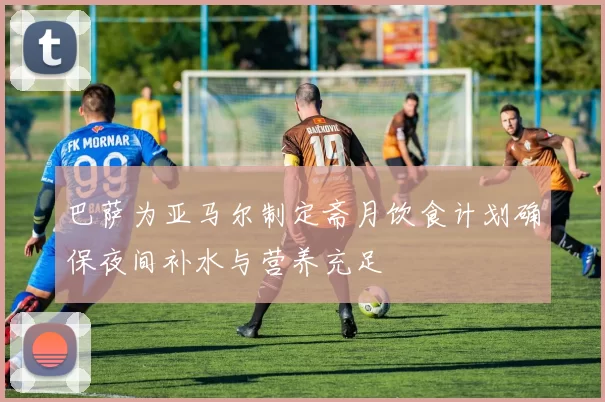 巴萨为亚马尔制定斋月饮食计划确保夜间补水与营养充足