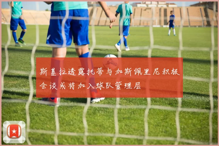 斯基拉透露托蒂与加斯佩里尼积极会谈或将加入球队管理层