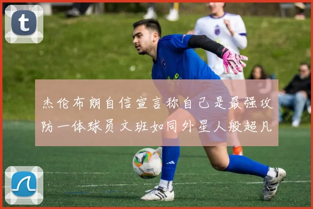 杰伦布朗自信宣言称自己是最强攻防一体球员文班如同外星人般超凡脱俗