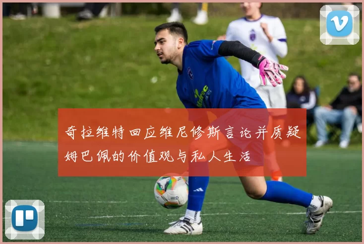 奇拉维特回应维尼修斯言论并质疑姆巴佩的价值观与私人生活
