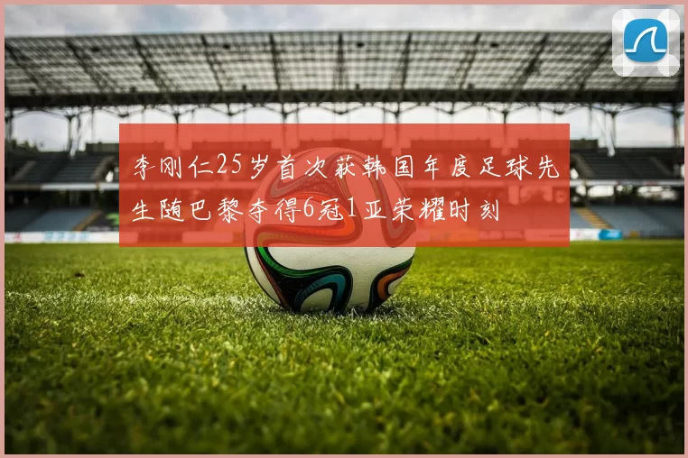 李刚仁25岁首次获韩国年度足球先生随巴黎夺得6冠1亚荣耀时刻