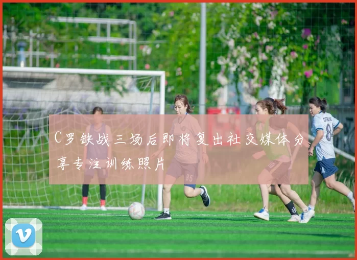 C罗缺战三场后即将复出社交媒体分享专注训练照片