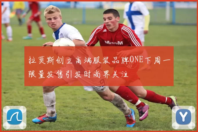 拉莫斯创立高端服装品牌ONE下周一限量发售引发时尚界关注