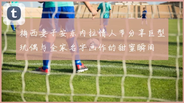 梅西妻子安东内拉情人节分享巨型玩偶与全家名字画作的甜蜜瞬间