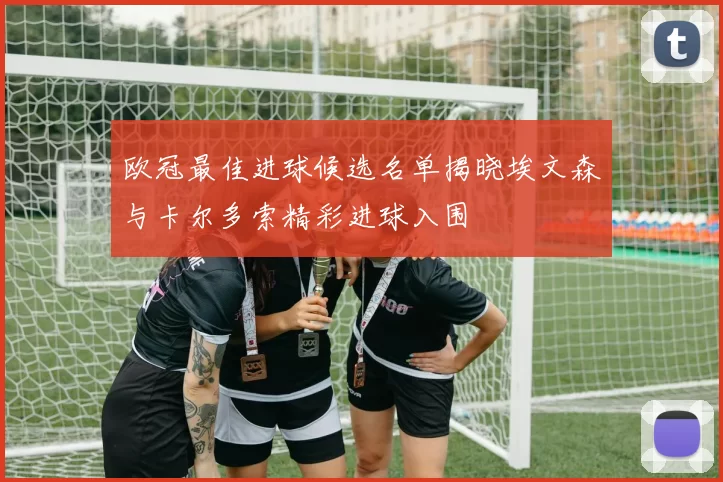 欧冠最佳进球候选名单揭晓埃文森与卡尔多索精彩进球入围